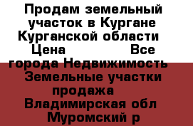 Продам земельный участок в Кургане Курганской области › Цена ­ 500 000 - Все города Недвижимость » Земельные участки продажа   . Владимирская обл.,Муромский р-н